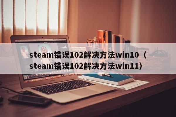 steam错误102解决方法win10（steam错误102解决方法win11）